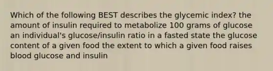 Which of the following BEST describes the glycemic index? the amount of insulin required to metabolize 100 grams of glucose an individual's glucose/insulin ratio in a fasted state the glucose content of a given food the extent to which a given food raises blood glucose and insulin