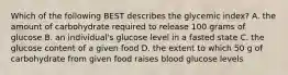 Which of the following BEST describes the glycemic index? A. the amount of carbohydrate required to release 100 grams of glucose B. an individual's glucose level in a fasted state C. the glucose content of a given food D. the extent to which 50 g of carbohydrate from given food raises blood glucose levels