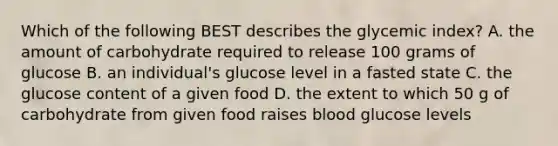 Which of the following BEST describes the glycemic index? A. the amount of carbohydrate required to release 100 grams of glucose B. an individual's glucose level in a fasted state C. the glucose content of a given food D. the extent to which 50 g of carbohydrate from given food raises blood glucose levels