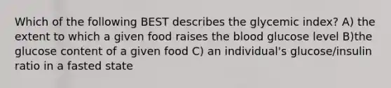 Which of the following BEST describes the glycemic index? A) the extent to which a given food raises the blood glucose level B)the glucose content of a given food C) an individual's glucose/insulin ratio in a fasted state