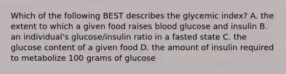 Which of the following BEST describes the glycemic index? A. the extent to which a given food raises blood glucose and insulin B. an individual's glucose/insulin ratio in a fasted state C. the glucose content of a given food D. the amount of insulin required to metabolize 100 grams of glucose