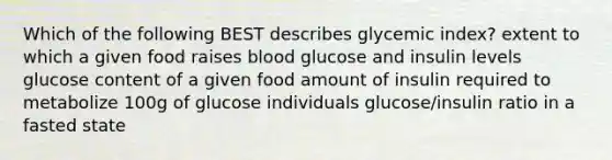 Which of the following BEST describes glycemic index? extent to which a given food raises blood glucose and insulin levels glucose content of a given food amount of insulin required to metabolize 100g of glucose individuals glucose/insulin ratio in a fasted state