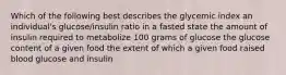 Which of the following best describes the glycemic index an individual's glucose/insulin ratio in a fasted state the amount of insulin required to metabolize 100 grams of glucose the glucose content of a given food the extent of which a given food raised blood glucose and insulin