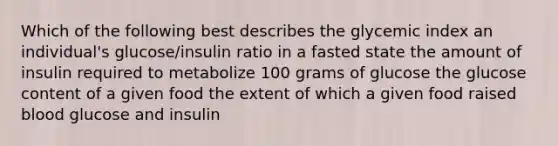 Which of the following best describes the glycemic index an individual's glucose/insulin ratio in a fasted state the amount of insulin required to metabolize 100 grams of glucose the glucose content of a given food the extent of which a given food raised blood glucose and insulin