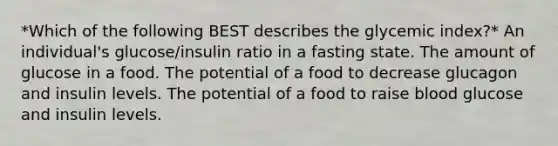 *Which of the following BEST describes the glycemic index?* An individual's glucose/insulin ratio in a fasting state. The amount of glucose in a food. The potential of a food to decrease glucagon and insulin levels. The potential of a food to raise blood glucose and insulin levels.