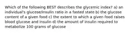 Which of the following BEST describes the glycemic index? a) an individual's glucose/insulin ratio in a fasted state b) the glucose content of a given food c) the extent to which a given food raises blood glucose and insulin d) the amount of insulin required to metabolize 100 grams of glucose