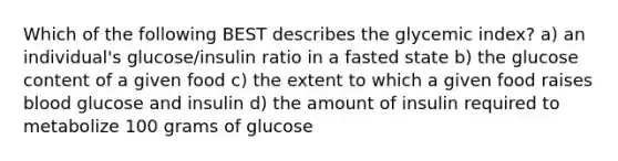 Which of the following BEST describes the glycemic index? a) an individual's glucose/insulin ratio in a fasted state b) the glucose content of a given food c) the extent to which a given food raises blood glucose and insulin d) the amount of insulin required to metabolize 100 grams of glucose