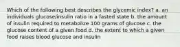 Which of the following best describes the glycemic index? a. an individuals glucose/insulin ratio in a fasted state b. the amount of insulin required to metabolize 100 grams of glucose c. the glucose content of a given food d. the extent to which a given food raises blood glucose and insulin