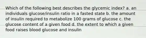 Which of the following best describes the glycemic index? a. an individuals glucose/insulin ratio in a fasted state b. the amount of insulin required to metabolize 100 grams of glucose c. the glucose content of a given food d. the extent to which a given food raises blood glucose and insulin