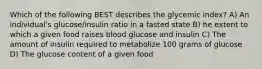 Which of the following BEST describes the glycemic index? A) An individual's glucose/insulin ratio in a fasted state B) he extent to which a given food raises blood glucose and insulin C) The amount of insulin required to metabolize 100 grams of glucose D) The glucose content of a given food