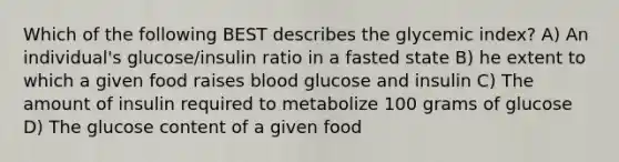 Which of the following BEST describes the glycemic index? A) An individual's glucose/insulin ratio in a fasted state B) he extent to which a given food raises blood glucose and insulin C) The amount of insulin required to metabolize 100 grams of glucose D) The glucose content of a given food