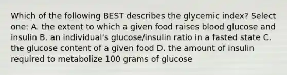 Which of the following BEST describes the glycemic index? Select one: A. the extent to which a given food raises blood glucose and insulin B. an individual's glucose/insulin ratio in a fasted state C. the glucose content of a given food D. the amount of insulin required to metabolize 100 grams of glucose