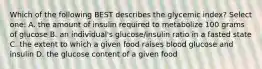 Which of the following BEST describes the glycemic index? Select one: A. the amount of insulin required to metabolize 100 grams of glucose B. an individual's glucose/insulin ratio in a fasted state C. the extent to which a given food raises blood glucose and insulin D. the glucose content of a given food