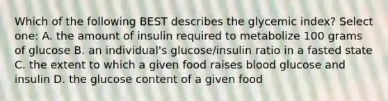 Which of the following BEST describes the glycemic index? Select one: A. the amount of insulin required to metabolize 100 grams of glucose B. an individual's glucose/insulin ratio in a fasted state C. the extent to which a given food raises blood glucose and insulin D. the glucose content of a given food