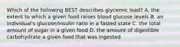 Which of the following BEST describes glycemic load? A. the extent to which a given food raises blood glucose levels B. an individual's glucose/insulin ratio in a fasted state C. the total amount of sugar in a given food D. the amount of digestible carbohydrate a given food that was ingested