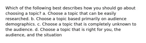 Which of the following best describes how you should go about choosing a topic? a. Choose a topic that can be easily researched. b. Choose a topic based primarily on audience demographics. c. Choose a topic that is completely unknown to the audience. d. Choose a topic that is right for you, the audience, and the situation