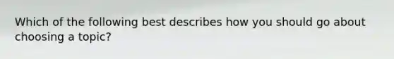 Which of the following best describes how you should go about choosing a topic?