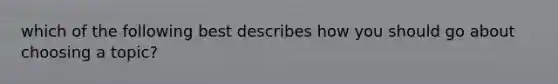 which of the following best describes how you should go about choosing a topic?