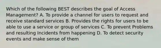 Which of the following BEST describes the goal of Access Management? A. To provide a channel for users to request and receive standard services B. Provides the rights for users to be able to use a service or group of services C. To prevent Problems and resulting Incidents from happening D. To detect security events and make sense of them