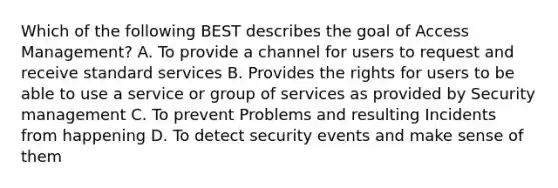 Which of the following BEST describes the goal of Access Management? A. To provide a channel for users to request and receive standard services B. Provides the rights for users to be able to use a service or group of services as provided by Security management C. To prevent Problems and resulting Incidents from happening D. To detect security events and make sense of them