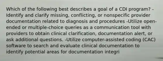 Which of the following best describes a goal of a CDI program? -Identify and clarify missing, conflicting, or nonspecific provider documentation related to diagnosis and procedures -Utilize open-ended or multiple-choice queries as a communication tool with providers to obtain clinical clarification, documentation alert, or ask additional questions. -Utilize computer-assisted coding (CAC) software to search and evaluate clinical documentation to identify potential areas for documentation integri