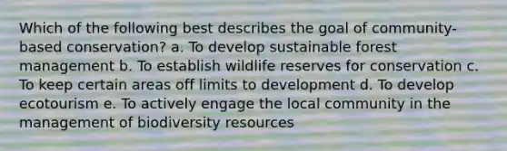 Which of the following best describes the goal of community-based conservation? a. To develop sustainable forest management b. To establish wildlife reserves for conservation c. To keep certain areas off limits to development d. To develop ecotourism e. To actively engage the local community in the management of biodiversity resources