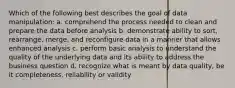 Which of the following best describes the goal of data manipulation: a. comprehend the process needed to clean and prepare the data before analysis b. demonstrate ability to sort, rearrange, merge, and reconfigure data in a manner that allows enhanced analysis c. perform basic analysis to understand the quality of the underlying data and its ability to address the business question d. recognize what is meant by data quality, be it completeness, reliability or validity