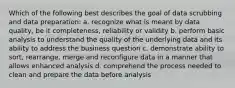 Which of the following best describes the goal of data scrubbing and data preparation: a. recognize what is meant by data quality, be it completeness, reliability or validity b. perform basic analysis to understand the quality of the underlying data and its ability to address the business question c. demonstrate ability to sort, rearrange, merge and reconfigure data in a manner that allows enhanced analysis d. comprehend the process needed to clean and prepare the data before analysis