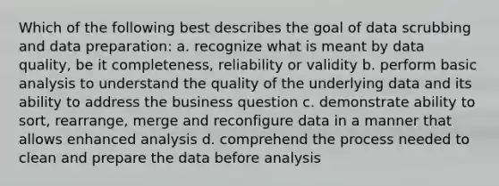 Which of the following best describes the goal of data scrubbing and data preparation: a. recognize what is meant by data quality, be it completeness, reliability or validity b. perform basic analysis to understand the quality of the underlying data and its ability to address the business question c. demonstrate ability to sort, rearrange, merge and reconfigure data in a manner that allows enhanced analysis d. comprehend the process needed to clean and prepare the data before analysis