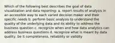 Which of the following best describes the goal of data visualization and data reporting: a. report results of analysis in an accessible way to each varied decision maker and their specific needs b. perform basic analysis to understand the quality of the underlying data and its ability to address the business question c. recognize when and how data analytics can address business questions d. recognize what is meant by data quality, be it completeness, reliability or validity