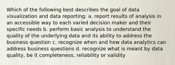 Which of the following best describes the goal of data visualization and data reporting: a. report results of analysis in an accessible way to each varied decision maker and their specific needs b. perform basic analysis to understand the quality of the underlying data and its ability to address the business question c. recognize when and how data analytics can address business questions d. recognize what is meant by data quality, be it completeness, reliability or validity