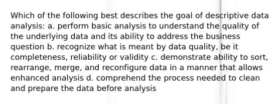 Which of the following best describes the goal of descriptive data analysis: a. perform basic analysis to understand the quality of the underlying data and its ability to address the business question b. recognize what is meant by data quality, be it completeness, reliability or validity c. demonstrate ability to sort, rearrange, merge, and reconfigure data in a manner that allows enhanced analysis d. comprehend the process needed to clean and prepare the data before analysis