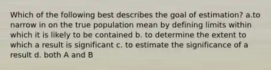 Which of the following best describes the goal of estimation? a.to narrow in on the true population mean by defining limits within which it is likely to be contained b. to determine the extent to which a result is significant c. to estimate the significance of a result d. both A and B