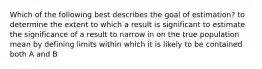 Which of the following best describes the goal of estimation? to determine the extent to which a result is significant to estimate the significance of a result to narrow in on the true population mean by defining limits within which it is likely to be contained both A and B