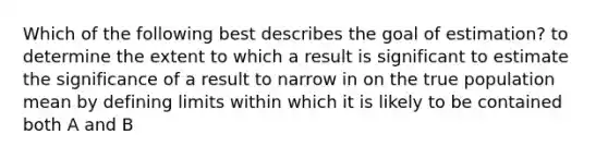 Which of the following best describes the goal of estimation? to determine the extent to which a result is significant to estimate the significance of a result to narrow in on the true population mean by defining limits within which it is likely to be contained both A and B