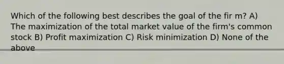 Which of the following best describes the goal of the fir m? A) The maximization of the total market value of the firm's common stock B) Profit maximization C) Risk minimization D) None of the above