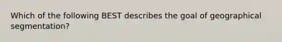 Which of the following BEST describes the goal of geographical segmentation?