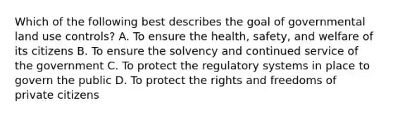 Which of the following best describes the goal of governmental land use controls? A. To ensure the health, safety, and welfare of its citizens B. To ensure the solvency and continued service of the government C. To protect the regulatory systems in place to govern the public D. To protect the rights and freedoms of private citizens