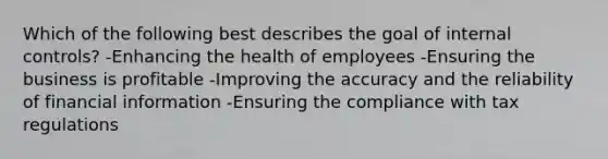 Which of the following best describes the goal of <a href='https://www.questionai.com/knowledge/kjj42owoAP-internal-control' class='anchor-knowledge'>internal control</a>s? -Enhancing the health of employees -Ensuring the business is profitable -Improving the accuracy and the reliability of financial information -Ensuring the compliance with tax regulations