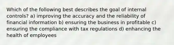 Which of the following best describes the goal of internal controls? a) improving the accuracy and the reliability of financial information b) ensuring the business in profitable c) ensuring the compliance with tax regulations d) enhancing the health of employees