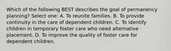 Which of the following BEST describes the goal of permanency planning? Select one: A. To reunite families. B. To provide continuity in the care of dependent children. C. To identify children in temporary foster care who need alternative placement. D. To improve the quality of foster care for dependent children.