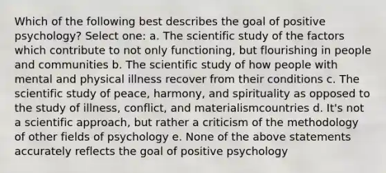 Which of the following best describes the goal of positive psychology? Select one: a. The scientific study of the factors which contribute to not only functioning, but flourishing in people and communities b. The scientific study of how people with mental and physical illness recover from their conditions c. The scientific study of peace, harmony, and spirituality as opposed to the study of illness, conflict, and materialismcountries d. It's not a scientific approach, but rather a criticism of the methodology of other fields of psychology e. None of the above statements accurately reflects the goal of positive psychology