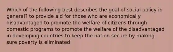 Which of the following best describes the goal of social policy in general? to provide aid for those who are economically disadvantaged to promote the welfare of citizens through domestic programs to promote the welfare of the disadvantaged in developing countries to keep the nation secure by making sure poverty is eliminated