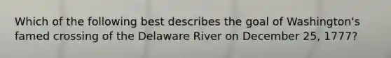 Which of the following best describes the goal of Washington's famed crossing of the Delaware River on December 25, 1777?