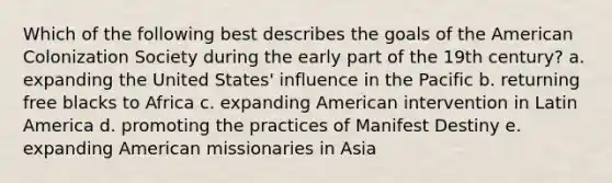 Which of the following best describes the goals of the American Colonization Society during the early part of the 19th century? a. expanding the United States' influence in the Pacific b. returning free blacks to Africa c. expanding American intervention in Latin America d. promoting the practices of Manifest Destiny e. expanding American missionaries in Asia