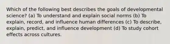 Which of the following best describes the goals of developmental science? (a) To understand and explain social norms (b) To explain, record, and influence human differences (c) To describe, explain, predict, and influence development (d) To study cohort effects across cultures.