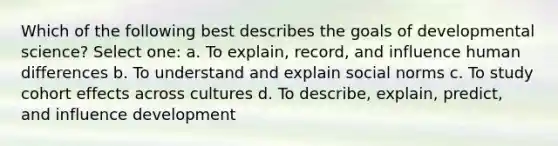 Which of the following best describes the goals of developmental science? Select one: a. To explain, record, and influence human differences b. To understand and explain social norms c. To study cohort effects across cultures d. To describe, explain, predict, and influence development