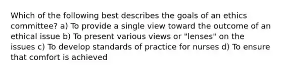 Which of the following best describes the goals of an ethics committee? a) To provide a single view toward the outcome of an ethical issue b) To present various views or "lenses" on the issues c) To develop standards of practice for nurses d) To ensure that comfort is achieved