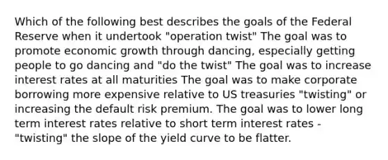 Which of the following best describes the goals of the Federal Reserve when it undertook "operation twist" The goal was to promote economic growth through dancing, especially getting people to go dancing and "do the twist" The goal was to increase interest rates at all maturities The goal was to make corporate borrowing more expensive relative to US treasuries "twisting" or increasing the default risk premium. The goal was to lower long term interest rates relative to short term interest rates - "twisting" the slope of the yield curve to be flatter.