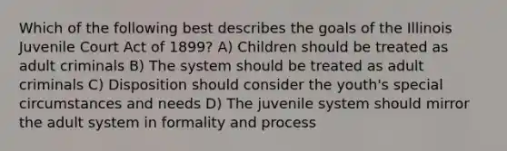 Which of the following best describes the goals of the Illinois Juvenile Court Act of 1899? A) Children should be treated as adult criminals B) The system should be treated as adult criminals C) Disposition should consider the youth's special circumstances and needs D) The juvenile system should mirror the adult system in formality and process